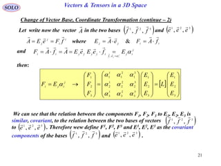 21
SOLO Vectors & Tensors in a 3D Space
Change of Vector Base, Coordinate Transformation (continue – 2)
 











































3
2
1
3
2
1
3
3
2
3
1
3
3
2
2
2
1
2
3
1
2
1
1
1
3
2
1
E
E
E
L
E
E
E
F
F
F
EF j
iji




i
i
j
j fFeEA

 iijj fAFeAE

 &
then:
Let write now the vector in the two bases andA

 321
,, fff

 321
,, eee

where
and j
ij
ef
ijjjjii EfeEeEAfAF j
iji


 

We can see that the relation between the components F1, F2, F3 to E1, E2, E3 is
similar, covariant, to the relation between the two bases of vectors
to . Therefore wew define F1, F2, F3 and E1, E2, E3 as the covariant
components of the bases and .
 321
,, fff

 321
,, eee

 321
,, fff

 321
,, eee

 