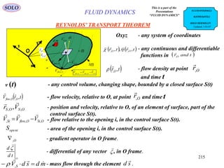 215
REYNOLDS’ TRANSPORT THEOREM
This is a part of the
Presentations
“FLUID DYNAMICS”
v (t)
S(t)
O
x
y
z
SflowV ,

sd

OSV ,


OSOflowSflow VVV ,,,


OSr ,

md OSV ,

OflowV ,

Or,

- any system of coordinatesOxyz
- any continuous and differentiable
functions in
   trtr OO ,,, ,,


 tandrO,

 trO ,,

 - flow density at point
and time t
Or,

SOLO
- mass flow through the element .mdsdVS


 , sd

- any control volume, changing shape, bounded by a closed surface S(t)v (t)
- flow velocity, relative to O, at point and time t trV OOflow ,,,

Or,

- position and velocity, relative to O, of an element of surface, part of the
control surface S(t).
OSOS Vr ,, ,

- area of the opening i, in the control surface S(t).iopenS
- gradient operator in O frame.O,
- flow relative to the opening i, in the control surface S(t).OSiOflowSi VVV ,,,


- differential of any vector , in O frame.
O
td
d 



FLUID DYNAMICS FLUID DYNAMICS
MATHEMATICS
SOLO HERMELIN
Updated: 5.03.07
 