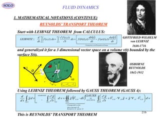 216
Start with LEIBNIZ THEOREM from CALCULUS:
   
  
ChangeBoundariesthetodueChange
tb
ta
tb
ta td
tad
ttaf
td
tbd
ttbfdx
t
txf
dxtxf
td
d
LEIBNITZ 





  )),(()),((
),(
),(::
)(
)(
)(
)( 

and generalized it for a 3 dimensional vector space on a volume v(t) bounded by the
surface S(t).
Using LEIBNIZ THEOREM followed by GAUSS THEOREM (GAUSS 4):
   
 
 
 








tv
OSOOOSGAUSS
OpointtoRelative
dsofMovement
thetodueChange
tS
OS
tv O
LEIBNITZ
Otv
vdVV
t
GAUSS
sdVvd
t
vd
td
d
,,,,)4(
)(
,

  










This is REYNOLDS’ TRANSPORT THEOREM
OSBORNE
REYNOLDS
1842-1912
SOLO
GOTTFRIED WILHELM
von LEIBNIZ
1646-1716
REYNOLDS’ TRANSPORT THEOREM
v (t)
S(t)
O
x
y
z
SflowV ,

sd

OSV ,


OSOflowSflow VVV ,,,


OSr ,

md OSV ,

OflowV ,

Or,

FLUID DYNAMICS
1. MATHEMATICAL NOTATIONS (CONTINUE)
 