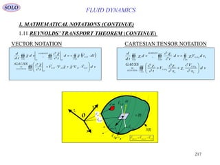 217
FLUID DYNAMICS
1. MATHEMATICAL NOTATIONS (CONTINUE)
1.11 REYNOLDS’ TRANSPORT THEOREM (CONTINUE)
VECTOR NOTATION CARTESIAN TENSOR NOTATION
 












)(
,,,,)4(
,
)()()(
tv
OSOOOS
O
GAUSS
OS
tStv
O
LEIBNITZ
O
tv
vdVV
t
GAUSS
sdVvd
t
vd
td
d























)(
,
,
)4(
,
)()()(
tv k
kOS
i
k
i
kOS
i
GAUSS
kkOS
tS
i
tv
i
LEIBNITZ
tv
i
vd
x
V
x
V
t
GAUSS
sdVvd
t
vd
td
d











SOLO
v (t)
S(t)
O
x
y
z
SflowV ,

sd

OSV ,


OSOflowSflow VVV ,,,


OSr ,

md OSV ,

OflowV ,

Or,

 