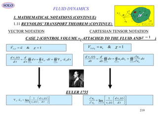219
FLUID DYNAMICS
1. MATHEMATICAL NOTATIONS (CONTINUE)
1.11 REYNOLDS’ TRANSPORT THEOREM (CONTINUE)
VECTOR NOTATION CARTESIAN TENSOR NOTATION
1&,
 kkOS
uV1&,  uV OS

CASE 2 (CONTROL VOLUME vF ATTACHED TO THE FLUID AND )1
 
)(
,,
)(
,
)(
)(
tv
OO
tS
O
tv
F
FFF
vdusduvd
td
d
td
tvd 
 
)()()(
)(
tv k
k
k
tS
k
tv
F
FFF
dv
x
u
dsudv
td
d
td
tvd

















 td
tvd
tv
u F
F
tv
OO
F
)(
)(
1
lim0)(
,,
















 td
tvd
tvx
u F
F
tv
k
k
F
)(
)(
1
lim0)(

EULER 1755
SOLO
vF (t)
SF(t)
O
x
y
z
sd
 OSV ,


0,,,  OSOflowS VVV

OSR ,
OR,

md
OSV ,

OflowV ,

 