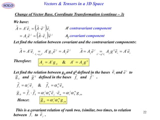 22
SOLO Vectors & Tensors in a 3D Space
We have:
Change of Vector Base, Coordinate Transformation (continue – 3)
 
  j
j
j
j
i
i
i
i
eeAeA
eeAeAA



 Ai contravariant component
Aj covariant component
Let find the relation between covariant and the contravariant components:
j
j
j
ij
i
ege
i
i
eAegAeAA j
iji

 

i
i
i
ij
j
ege
j
j
eAegAeAA
i
ijj

 

Therefore: ij
j
i
ij
i
j gAAgAA  &
Let find the relation between gij and gij defined in the bases and to
and defined in the bases and .
ie
 i
e

i
f

i
f

ij
g ij
g
m
m
kkj
j
ii efef

  &
jm
m
k
j
imj
m
k
j
ikiik geeffg  

Hence: jm
m
k
j
iik gg 
This is a covariant relation of rank two, (similar, two times, to relation
between to .i
f

j
e

 