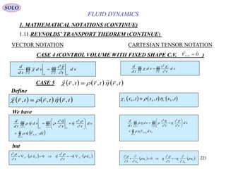 221
FLUID DYNAMICS
1. MATHEMATICAL NOTATIONS (CONTINUE)
1.11 REYNOLDS’ TRANSPORT THEOREM (CONTINUE)
VECTOR NOTATION CARTESIAN TENSOR NOTATION
CASE 4 (CONTROL VOLUME WITH FIXED SHAPE C.V. )0,

OSV
Define
 
.... VC
OO
VC
vd
t
vd
td
d





 
.... VC
i
VC
i vd
t
vd
td
d



     
    
  r t r t r t, , ,        i k k i kx t x t x t, , ,
 











)(
,
)()(
tS
OS
tv
OO
tv
sdV
vd
tt
vd
td
d











k
tS
kOSi
tv
i
i
tv
i
sdV
vd
tt
vd
td
d
FF










)(
,
)()(







We have
but
   OOOO
u
t
u
t
,,,,
0








   k
k
iik
k
u
xt
u
xt











 0
CASE 5      
    
  r t r t r t, , ,
SOLO
 
