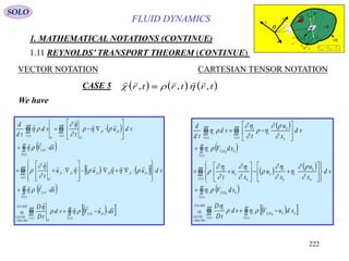 222
FLUID DYNAMICS
1. MATHEMATICAL NOTATIONS (CONTINUE)
1.11 REYNOLDS’ TRANSPORT THEOREM (CONTINUE)
VECTOR NOTATION CARTESIAN TENSOR NOTATION
We have
 
 
    
 
  




































)(
,,
)(
4
.
)(
,
)(
,,,,,,
)(
,
)(
,,
)(
tS
OOS
tv
O
MDG
DerMat
GAUSS
tS
OS
tv
OOOOOO
O
tS
OS
tv
OO
OO
tv
sduVvd
tD
D
sdV
vduuu
t
sdV
vdu
t
vd
td
d




















  
 
   
 
  





































)(
,
)(
4
.
)(
,
)(
)(
,
)()(
tS
kkkOSi
tv
i
MDG
DerMat
GAUSS
tS
kkOSi
tv k
k
i
k
i
k
k
i
k
i
tS
kkOSi
tv k
k
i
i
tv
i
sduVvd
tD
D
sdV
vd
x
u
x
u
x
u
t
sdV
vd
x
u
t
vd
td
d





















CASE 5      
    
  r t r t r t, , ,
SOLO
v (t)
S(t)
O
x
y
z
SflowV ,

sd

OSV ,


OSOflowSflow VVV ,,,


OSr ,

md OSV ,

OflowV ,

Or,

 