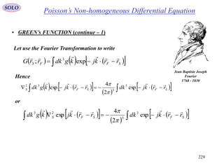 229
SOLO
• GREEN’s FUNCTION (continue – 1)
Let use the Fourier Transformation to write
Hence
or
        SFFS rrkjkgdkrrG

exp; 3
      
    SFSFS rrkjdkrrkjkgdk

exp
2
4
exp 3
3
32


      
    SFSFS rrkjdkrrkjkgdk

exp
2
4
exp 3
3
23


Poisson’s Non-homogeneous Differential Equation
Jean Baptiste Joseph
Fourier
1768 - 1830
 