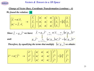 23
SOLO Vectors & Tensors in a 3D Space
Change of Vector Base, Coordinate Transformation (continue – 4)
 



















































3
2
1
3
2
1
3
3
2
3
1
3
3
2
2
2
1
2
3
1
2
1
1
1
3
2
1
e
e
e
L
e
e
e
f
f
f
ef
ef
ji
j
i
j
j
ii
















Since we have:k
iki
fgf

   m
jm
j
i
ege
j
j
i
ef
k
iki
egefgf m
jmjj
j
ii

 
 

and:     m
jm
j
i
km
kjm
j
i
gg
k
ik
egfgfg
mjm
m
k
j
iik




Therefore, by equalizing the terms that multiply we obtain:
 















































3
2
1
3
2
1
3
3
3
2
3
1
2
3
2
2
2
1
1
3
1
2
1
1
3
2
1
f
f
f
L
f
f
f
e
e
e
fe
Tkm
k
m














 jm
j
i g
We found the relation:
 