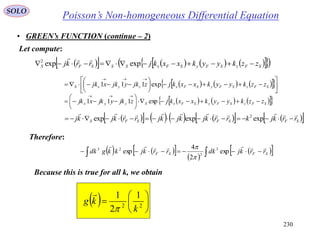 230
SOLO
• GREEN’s FUNCTION (continue – 2)
Let compute:
Therefore:
Because this is true for all k, we obtain
           SFzSFySFxSSSFS zzkyykxxkjrrkj  expexp2 
       













SFzSFySFxzyxS zzkyykxxkjzjkyjkxjk exp111
       SFzSFySFxSzyx zzkyykxxkjzjkyjkxjk 







exp111
            SFSFSFS rrkjkrrkjkjkjrrkjkj

 expexpexp 2
      
    SFSF rrkjdkrrkjkkgdk

exp
2
4
exp 3
3
23


  





 22
1
2
1
k
kg


Poisson’s Non-homogeneous Differential Equation
 