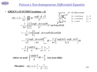 232
SOLO
• GREEN’s FUNCTION (continue – 4)
   


 2
3
2
exp
2
1
;
k
rkj
dkrrG FS



 
 



0 0
2
0
2
22
sin
cosexp
2
1
 



dkddk
k
jkr
   


0 0
2
coscosexp2
2
1



dkdjkr
     

 






 




00 0
2
expexp2cosexp1
dk
kj
jkrjkr
r
dk
jkr
jkr





 
rr
dk
k
kr
r
1
2
2sin2
0
 



Poisson’s Non-homogeneous Differential Equation
 
2
sin
0



dk
k
kr
where we used (see next slide)
 
SF
FS
rrr
rrG 



11
;Therefore
















rr
r
r
kk
kk
kk
z
y
x
z
y
x
0
0
cos
sinsin
cossin



 dk sin
dk
dk
    dddkkdk sin23



r
x
y
z
 