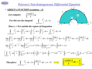 233
SOLO
• GREEN’s FUNCTION (continue – 5)
Poisson’s Non-homogeneous Differential Equation
 


0
sin
dk
k
kr
Let compute:
x
y
R

A
B
C
D
E
F
G
H
Rx Rx 
For this use the integral: 0ABCDEFGHA
zi
dz
z
e
Since z = 0 is outside the region of integration
0 

 BCDEF
ziR xi
GHA
zi
R
xi
ABCDEFGHA
zi
dz
z
e
dx
x
e
dz
z
e
dx
x
e
dz
z
e

















00
0000
sin
2
sin
2
sin
lim2limlimlim dk
k
rk
idx
x
x
idx
x
x
idx
x
ee
dx
x
e
dx
x
e
R
R
R xixi
R
R xi
RR
xi
R 








 











idideidei
e
e
dz
z
e i
ii
eii
i
eiez
GHA
zi
  


00
1
0
0
00
limlimlim

  01
2
2
0
/2
/2sin
0
sin
00





 
R
RRReRii
i
eRieRz
BCDEF
zi
e
R
dedededeRi
eR
e
dz
z
e i
ii












Therefore: 0
sin
2
0
 

idk
k
rk
idz
z
e
ABCDEFGHA
zi  
2
sin
0



dk
k
kr
 