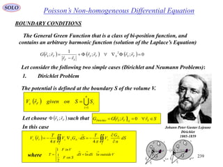 239
   



S
D
e
S
DSeFe
dS
n
G
V
T
dSGV
T
rV
 44

where VoutsidendSndS
SonF
VinF
T






 11
2
1
1
Poisson’s Non-homogeneous Differential EquationSOLO
BOUNDARY CONDITIONS
The General Green Function that is a class of bi-position function, and
contains an arbitrary harmonic function (solution of the Laplace’s Equation)
      0;;
1
;
2


 FSSFS
SF
FS rrrr
rr
rrG



Let consider the following two simple cases (Dirichlet and Neumann Problems):
1. Dirichlet Problem
Johann Peter Gustav Lejeune
Dirichlet
1805-1859
The potential is defined at the boundary S of the volume V.
  
 n
i
iFe SSongivenrV
1

In this case
Let choose such that FS rr

;   SrrrGG SSFSDirichlet 

0;
iS
nS

n
i
iSS
1
dV
dSn

1
V
Fr

Sr

F
0r
SF rrr

 iS
nS
dV
dSn

1
V
Fr

Sr

F
0r SF rrr


 