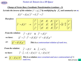 24
SOLO Vectors & Tensors in a 3D Space
Change of Vector Base, Coordinate Transformation (continue – 5)
Therefore:
 












































 
3
2
1
1
3
2
1
3
3
3
2
3
1
2
3
2
2
2
1
1
3
1
2
1
1
3
2
1
e
e
e
L
e
e
e
f
f
f
ef
Tmj
m
j














Let take the inverse of the relation by multiplying by and summarize on m:j
m
km
k
m
fe


jkj
k
km
k
j
m
mj
m
fffe

 
From the relation: mk
m
kjj
i
i
efef

  &
we have: jmk
m
j
i
mjk
m
j
i
kiik
geeffg  

or: jmk
m
j
i
ik
gg  This is a contravariant relation of rank two.
From the relation:
m
m
kk
jj
i
i
efef

  &
we have: m
j
m
k
i
jm
jm
k
i
j
i
kk
i
eeff  

or: This is a relation once covariant and once contravariant of
rank two.
m
j
m
k
i
j
i
k  
Table of Content
 