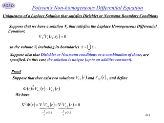 241
Poisson’s Non-homogeneous Differential EquationSOLO
Uniqueness of a Laplace Solution that satisfies Dirichlet or Neumann Boundary Conditions
Suppose that we have a solution Ve that satisfies the Laplace Homogeneous Differential
Equation:
  0,
2
 FSeS rrV

in the volume V, including its boundaries .
n
i
iSS
1

Suppose also that Dirichlet or Neumann conditions or a combination of those, are
specified. In this case the solution is unique (up to an additive constant).
Proof
Suppose that thee exist two solutions and , and define rVe1
 rVe 2
     rVrVr ee 21


We have
   
 
 
 
0
1
2
2
1
1
22




SS r
e
r
e rVrVr




 