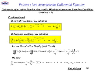 242
Poisson’s Non-homogeneous Differential EquationSOLO
Uniqueness of a Laplace Solution that satisfies Dirichlet or Neumann Boundary Conditions
If Dirichlet conditions are satisfied:
Proof (continue)
Let use Green’s First Identity (with G = Φ)
(continue – 1)
     
   


 n
i
i
rVrV
FeFeF SSonrVrVr
FeFe
1
21
0
21



If Neumann conditions are satisfied:
     
   


 n
i
i
r
n
V
r
n
V
F
e
F
e
F SSonr
n
V
r
n
V
r
n
F
e
F
e
1
21
0
21















     



SSVV
dS
n
dSGdvdv 2
We have
  VinconstVVVindS
n
dv ee
Dirichlet
Neumann
SV



  21
00
End of Proof
 