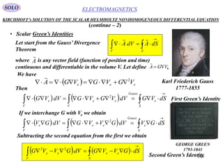 246
ELECTROMAGNETICSSOLO
KIRCHHOFF’s SOLUTION OF THE SCALAR HELMHOLTZ NONHOMOGENEOUS DIFFERENTIAL EQUATION
• Scalar Green’s Identities
   


S
ee
V
ee dSGVVGdVGVVG 22
(continue – 2)
Let start from the Gauss’ Divergence
Theorem



SV
dSAdVA

Karl Friederich Gauss
1777-1855
where is any vector field (function of position and time)
continuous and differentiable in the volume V. Let define .
A

eVGA 

  eee VGVGVGA 2


Then
    


S
e
Gauss
V
ee
V
e dSVGdVVGVGdVVG 2
If we interchange G with Ve we obtain
    


S
e
Gauss
V
ee
V
e dSGVdVGVVGdVGV 2
Subtracting the second equation from the first we obtain
First Green’s Identity
Second Green’s Identity
We have
GEORGE GREEN
1793-1841
 