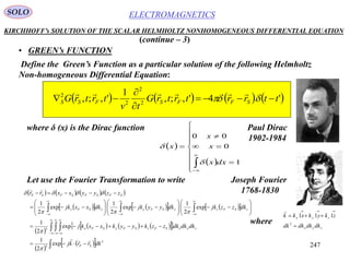 247
ELECTROMAGNETICSSOLO
KIRCHHOFF’s SOLUTION OF THE SCALAR HELMHOLTZ NONHOMOGENEOUS DIFFERENTIAL EQUATION
• GREEN’s FUNCTION
Define the Green’s Function as a particular solution of the following Helmholtz
Non-homogeneous Differential Equation:
       '4',;,
1
',;, 2
2
2
2
ttrrtrtrG
tv
trtrG SFFSFSS 


 

(continue – 3)
where δ (x) is the Dirac function
 
 
















1
0
00
dxx
x
x
x


Let use the Fourier Transformation to write
       
        
 
       
 
  
  









































3
3
3
exp
2
1
exp
2
1
exp
2
1
exp
2
1
exp
2
1
dkrrkj
dkdkdkzzkyykxxkj
dkzzjkdkyyjkdkxxjk
zzyyxxrr
SF
zyxSFzSFySFx
zSFzySFyxSFx
SFSFSFSF






zyx
zyx
dkdkdkdk
zkykxkk



3
111

where
Paul Dirac
1902-1984
Joseph Fourier
1768-1830
 