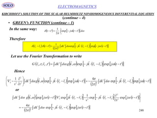 248
ELECTROMAGNETICSSOLO
KIRCHHOFF’s SOLUTION OF THE SCALAR HELMHOLTZ NONHOMOGENEOUS DIFFERENTIAL EQUATION
• GREEN’s FUNCTION (continue – 1)
In the same way:
(continue – 4)
    


 

 dttjtt 'exp
2
1
'
Therefore
   
 
        'expexp
2
1
' 3
4
ttjrrkjddkttrr SFSF




Let use the Fourier Transformation to write
            'expexp,',;, 3
ttjrrkjkgddktrtrG SFFS 

Hence
       
 
        







 'expexp
2
4
'expexp,
1 3
4
3
2
2
2
2
ttjrrkjddkttjrrkjkgddk
tv
SFSFS 




or
             
 
      
 








'expexp
2
4
'expexp
1
exp'exp,
3
4
2
2
2
23
ttjrrkjddk
ttj
t
rrkj
v
rrkjttjkgddk
SF
SFSFS






 