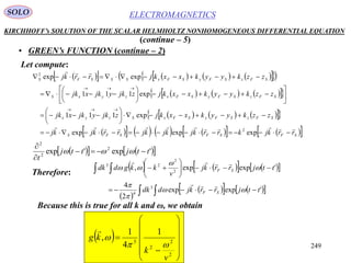 249
ELECTROMAGNETICSSOLO
KIRCHHOFF’s SOLUTION OF THE SCALAR HELMHOLTZ NONHOMOGENEOUS DIFFERENTIAL EQUATION
• GREEN’s FUNCTION (continue – 2)
Let compute:
(continue – 5)
           
       
       
            SFSFSFS
SFzSFySFxSzyx
SFzSFySFxzyxS
SFzSFySFxSSSFS
rrkjkrrkjkjkjrrkjkj
zzkyykxxkjzjkyjkxjk
zzkyykxxkjzjkyjkxjk
zzkyykxxkjrrkj


























expexpexp
exp111
exp111
expexp
2
2
     'exp'exp 2
2
2
ttjttj
t




Therefore:
       
 
      
 








'expexp
2
4
'expexp,
3
4
2
2
23
ttjrrkjddk
ttjrrkj
v
kkgddk
SF
SF








Because this is true for all k and ω, we obtain
 














2
2
2
3
1
4
1
,
v
k
kg



 