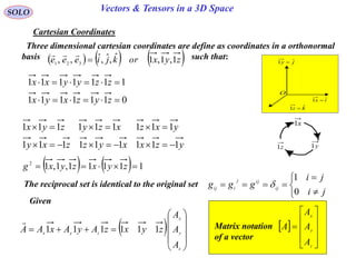 25
SOLO Vectors & Tensors in a 3D Space
Cartesian Coordinates
Three dimensional cartesian coordinates are define as coordinates in a orthonormal
basis such that:     zyxorkjieee 1,1,1ˆ,ˆ,ˆ,, 321


ix ˆ1 
jy ˆ1 
O
kz ˆ1 
x1
y1z1
0111111
1111111


zyzxyx
zzyyxx
yzxxyzzxy
yxzxzyzyx
111111111
111111111


    11111,1,12
 zyxzyxg
The reciprocal set is identical to the original set






ji
ji
ggg ij
ijj
iij
0
1

Given
  










z
y
x
zyx
A
A
A
zyxzAyAxAA 111111

 











z
y
x
A
A
A
AMatrix notation
of a vector
 