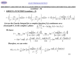 252
ELECTROMAGNETICSSOLO
KIRCHHOFF’s SOLUTION OF THE SCALAR HELMHOLTZ NONHOMOGENEOUS DIFFERENTIAL EQUATION
• GREEN’s FUNCTION (continue – 5)
(continue – 8)
 
    
     
      









































 CC
jvkjvk
rkjv
drkj
v
j
k
d
rkj
v
j
k
d
I









 exp
expexp
2
2
2
2
2
2
2
Let use the Cauchy Integral for a complex function f (z) continuous on a
closed path C, in the complex z plane:      0
0
2lim2
0
zfjzfjdz
zz
zf
zz
C
 
 
We have:
  
  
  
  
         
k
kvrkj
v
vk
jkv
vk
jkv
rkjvj
jvk
rkjv
j
jvk
rkjv
jI
vkvk











sinexp
2
2
exp
2
exp
exp2
exp
2lim
exp
2lim
2
2
0,
2
0,





















Therefore, we can write:
        
 

















k
vkrkj
dk
v
v
k
rkj
ddktrtrG FS





sinexp
2
exp
4
1
',;, 3
2
2
2
2
3
3


 