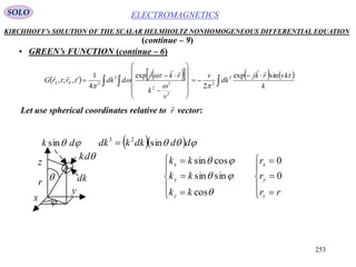 253
ELECTROMAGNETICSSOLO
KIRCHHOFF’s SOLUTION OF THE SCALAR HELMHOLTZ NONHOMOGENEOUS DIFFERENTIAL EQUATION
• GREEN’s FUNCTION (continue – 6)
(continue – 9)
Let use spherical coordinates relative to vector:
        
 

















k
vkrkj
dk
v
v
k
rkj
ddktrtrG FS





sinexp
2
exp
4
1
',;, 3
2
2
2
2
3
3


r

















rr
r
r
kk
kk
kk
z
y
x
z
y
x
0
0
cos
sinsin
cossin



 dk sin
dk
dk
    dddkkdk sin23



r
x
y
z
 