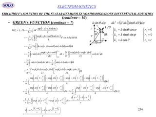 254
ELECTROMAGNETICSSOLO
KIRCHHOFF’s SOLUTION OF THE SCALAR HELMHOLTZ NONHOMOGENEOUS DIFFERENTIAL EQUATION
• GREEN’s FUNCTION (continue – 7)
(continue – 10)
 kvd
v
r
jkv
v
r
jkv
v
r
jkv
v
r
jkv
r 




















































4
expexpexpexp
1


r
v
rr
tt
v
rr
tt SFSF





 





 



'' 
r
v
r
v
r
dx
v
r
jx
v
r
jx
r












































 





expexp
2
11
   kvd
v
r
jkv
v
r
jkv
r
v
kvd
v
r
jkv
v
r
jkv
r 
























































4
expexp
4
expexp
1




       








 





 
 dk
j
jvkjvk
j
jkrjkr
r
v
2
expexp
2
expexp 

       



 dkvkvkr
r
v
dkvkvkr
r
v




sinsinsinsin
2
0
         
 






 




00 0
sin
2
expexp2cosexp
sin dkvk
j
jkrjkr
r
v
dk
jkr
jkr
vkk
v







     


0 0
2
cossincosexp2
2



dkdvkjkrk
v
   
 



0 0
2
0
2
2
sin
sincosexp
2
 



dkddk
k
vkjkrv
     



k
vkrkj
dk
v
trtrG FS


sinexp
2
',;, 3
2


















rr
r
r
kk
kk
kk
z
y
x
z
y
x
0
0
cos
sinsin
cossin



 dk sin
dk
dk
    dddkkdk sin23



r
x
y
z
 