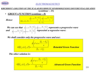 255
ELECTROMAGNETICSSOLO
KIRCHHOFF’s SOLUTION OF THE SCALAR HELMHOLTZ NONHOMOGENEOUS DIFFERENTIAL EQUATION
• GREEN’s FUNCTION (continue – 8)
(continue – 11)
We can see that represents a progressive wave
and represents a regressive wave:







 







 

v
rr
tt
v
rr
tt
SFSF

'' 







 







 

v
rr
tt
v
rr
tt
SFSF

'' 
Hence  
SF
SFSF
FS
rr
v
rr
tt
v
rr
tt
trtrG 










 







 


''
',;,

We shall consider only the progressive wave and use:
 
SF
SF
FS
rr
v
rr
tt
trtrG 










 


'
',;,

Retarded Green Function
The other solution is:
 
SF
SF
FS
rr
v
rr
tt
trtrG 










 


'
',;,

Advanced Green Function
 