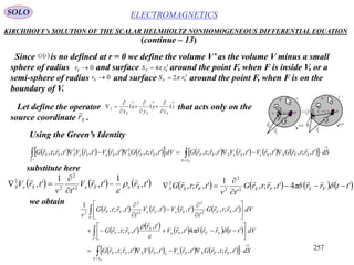 257
ELECTROMAGNETICSSOLO
KIRCHHOFF’s SOLUTION OF THE SCALAR HELMHOLTZ NONHOMOGENEOUS DIFFERENTIAL EQUATION
(continue – 13)
Since is no defined at r = 0 we define the volume V’ as the volume V minus a small
sphere of radius and surface around the point F, when F is inside V, or a
semi-sphere of radius and surface around the point F, when F is on the
boundary of V.
 rG
00 r
00 r
2
04 rSF 
2
02 rSF 
iS
nS

n
i
iSS
1
dV
dSn

1
V
Fr

Sr

F
0r
SF rrr

 iS
nS
dV
dSn

1
V
Fr

Sr

F
0r SF rrr


Let define the operator that acts only on the
source coordinate .Sr










 z
z
y
y
x
x SSS
S 111
Using the Green’s Identity
                  


FSS
SFSSeSeSSF
V
SFSSeSeSSF dStrtrGtrVtrVtrtrGdVtrtrGtrVtrVtrtrG ',;,',',',;,',;,',',',;,
'
22 
substitute here
     ',
1
',
'
1
', 2
2
2
2
trtrV
tv
trV SeSeSeS






        '4',;,
'
1
',;, 2
2
2
2
ttrrtrtrG
tv
trtrG FSFSFSS 


 

we obtain
       
 
 
     
        























FSS
SFSSeeSSSF
V
SFSe
S
SF
V
SFSeSeSF
dStrtrGtrVtrVtrtrG
dVttrrtrV
tr
trtrG
dVtrtrG
t
trVtrV
t
trtrG
v
',;,',',',;,
'4',
',
',;,
',;,
'
',',
'
',;,
1
'
'
2
2
2
2
2








 