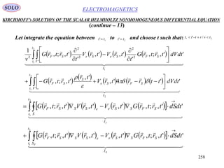 258
ELECTROMAGNETICSSOLO
KIRCHHOFF’s SOLUTION OF THE SCALAR HELMHOLTZ NONHOMOGENEOUS DIFFERENTIAL EQUATION
(continue – 13)
Let integrate the equation between to and choose t such that:1' tt  2' tt  21 /' tvrttt 
       
 
 
     
  



  

2
2
1
1
2
1
''4',
',
',;,
'',;,
'
',',
'
',;,
1
'
'
2
2
2
2
2
I
t
t V
SFSe
S
SF
I
t
t V
SFSeSeSF
dtdVttrrtrV
tr
trtrG
dtdVtrtrG
t
trVtrV
t
trtrG
v























        
        
  

  

4
2
1
3
2
1
'',;,',',',;,
'',;,',',',;,
I
t
t S
SFSSeeSSSF
I
t
t S
SFSSeeSSSF
dtdStrtrGtrVtrVtrtrG
dtdStrtrGtrVtrVtrtrG
F
 





 