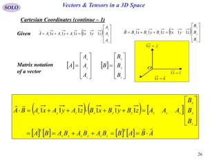 26
SOLO Vectors & Tensors in a 3D Space
Cartesian Coordinates (continue – 1)
ix ˆ1 
jy ˆ1 
O
kz ˆ1 
Given  











z
y
x
zyx
A
A
A
zyxzAyAxAA 111111

 











z
y
x
A
A
A
AMatrix notation
of a vector
 











z
y
x
zyx
B
B
B
zyxzByBxBB 111111

     
        ABABBABABABA
B
B
B
AAAzByBxBzAyAxABA
T
zzyyxx
T
z
y
x
zyxzyxzyx













 111111
 











z
y
x
B
B
B
B
 