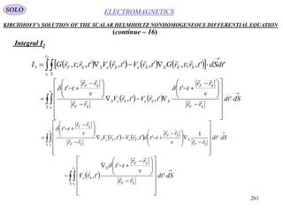 261
ELECTROMAGNETICSSOLO
KIRCHHOFF’s SOLUTION OF THE SCALAR HELMHOLTZ NONHOMOGENEOUS DIFFERENTIAL EQUATION
(continue – 16)
Integral I3
        


2
1
'',;,',',',;,3
t
t S
SFSSeSeSSF dSdttrtrGtrVtrVtrtrGI

   
























 










 


S
t
t SF
SF
SSeSeS
SF
SF
dSdt
rr
v
rr
tt
trVtrV
rr
v
rr
tt2
1
'
'
',',
'






   
























 









 


S
t
t SF
S
SF
SeSeS
SF
SF
dSdt
rrv
rr
tttrVtrV
rr
v
rr
tt2
1
'
1
'',',
'







 
























 


S
t
t SF
SF
S
Se dSdt
rr
v
rr
tt
trV
2
1
'
'
', 



 