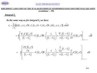 264
ELECTROMAGNETICSSOLO
KIRCHHOFF’s SOLUTION OF THE SCALAR HELMHOLTZ NONHOMOGENEOUS DIFFERENTIAL EQUATION
(continue – 19)
Integral I4
In the same way as for integral I4 we have
         


2
1
'',;,',',',;,4
t
t S
SFSSeSeSSF
F
dSdttrtrGtrVtrVtrtrGI

     





























FS
vrtt
Se
SF
SFS
SF
SSe
SF
SeS
dStrV
trrv
rr
rr
trV
rr
trV
/'
',
'
1
',
', 






 
   


































FS
vrtt
Se
SF
SF
SF
SSe
SF
Se
dStrV
trrv
rr
n
rr
trV
rr
n
trV
/'
',
'
1
',
',







 