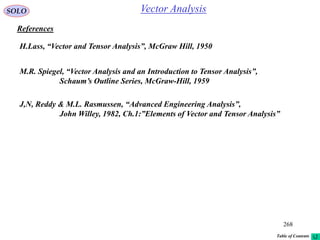 268
SOLO
References
M.R. Spiegel, “Vector Analysis and an Introduction to Tensor Analysis”,
Schaum’s Outline Series, McGraw-Hill, 1959
Vector Analysis
H.Lass, “Vector and Tensor Analysis”, McGraw Hill, 1950
J,N, Reddy & M.L. Rasmussen, “Advanced Engineering Analysis”,
John Willey, 1982, Ch.1:”Elements of Vector and Tensor Analysis”
Table of Contents
 