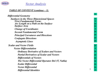 3
Vector AnalysisSOLO
TABLE OF CONTENT (continue – 1)
Differential Geometry
Conjugate Directions
Surfaces in the Three Dimensional Spaces
First Fundamental Form:
Arc Length on a Path on the Surface
Surface Area
Change of Coordinates
Second Fundamental Form
Principal Curvatures and Directions
Asymptotic Lines
Scalar and Vector Fields
Vector Differentiation
Ordinary Derivative of Scalars and Vectors
Partial Derivatives of Scalar and Vectors
Differentials of Vectors
The Vector Differential Operator Del (, Nabla)
Scalar Differential
Vector Differential
Differential Identities
 