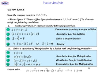 30
SOLO
VECTOR SPACE
Given the complex numbers .C ,,
A Vector Space V (Linear Affine Space) with elements over C if its elements
satisfy the following conditions:
Vzyx 

,,
I. Exists a operation of Addition with the following properties:
xyyx

 Commutative (Abelian) Law for Addition1
   zyxzyx

 Associative Law for Addition2
xx

 0 Exists a unique vector0

3
II. Exists a operation of Multiplication by a Scalar with the following properties:
0..

 yxtsVyVx4 Inverse
xx

15
   xx

  Associative Law for Multiplication6
  xxx

  Distributive Law for Multiplication7
  yxyx

  Commutative Law for Multiplication8
   
 
 
 
00101010 3
575 
 xxxxxxxxWe can write:
Vector Analysis
 