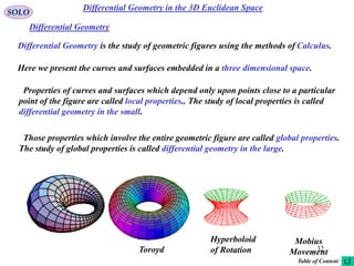 32
SOLO
Differential Geometry is the study of geometric figures using the methods of Calculus.
Here we present the curves and surfaces embedded in a three dimensional space.
Properties of curves and surfaces which depend only upon points close to a particular
point of the figure are called local properties.. The study of local properties is called
differential geometry in the small.
Those properties which involve the entire geometric figure are called global properties.
The study of global properties is called differential geometry in the large.
Hyperboloid
of RotationToroyd
Mobius
Movement
Differential Geometry
Differential Geometry in the 3D Euclidean Space
Table of Content
 