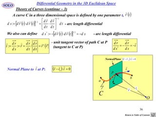 36
SOLO
Differential Geometry in the 3D Euclidean Space
A curve C in a three dimensional space is defined by one parameter t,  tr

- arc length differential     td
td
rd
td
rd
trdtrdsd
2/1
2/1
: 








'/'/:: rr
td
rd
td
rd
r
sd
rd
t


- unit tangent vector of path C at P
(tangent to C at P)
Normal Plane to at P:t

  00
 trr

We also can define - arc length differential     sdtrdtrdsd 
2/1*
:

t
sd
rd
sd
rd 
*
O
a
C
t

P
r

b
0
r

NormalPlane   00
 trr

Theory of Curves (continue – 3)
Return to Table of Contents
 