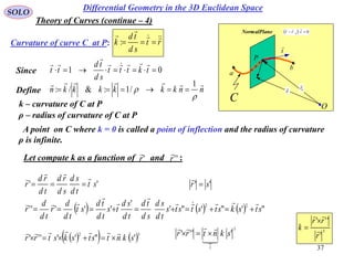 37
SOLO
Differential Geometry in the 3D Euclidean Space
O
a
C
t

P
r

b
NormalPlane   00
 trr

0
r

Curvature of curve C at P: rt
sd
td
k 

:
Since 01  tkttt
sd
td
tt



Define nnkkkkkkn



1
/1:&/: 
ρ – radius of curvature of C at P
k – curvature of C at P
A point on C where k = 0 is called a point of inflection and the radius of curvature
ρ is infinite.
'' st
td
sd
sd
rd
td
rd
r




      "'"'"'
'
'''''
22
stskstststs
td
sd
sd
td
td
sd
ts
td
td
st
td
d
r
td
d
r






    32
'"''''' skntstskstrr


'' sr 

3
1
'''' skntrr


 3
'
'''
r
rr
k 



Let compute k as a function of and :'r

''r

Theory of Curves (continue – 4)
 