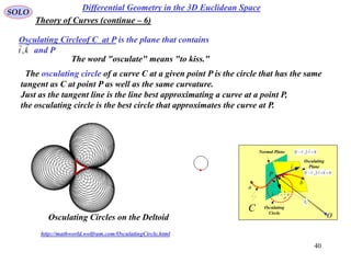 40
SOLO
Differential Geometry in the 3D Euclidean Space
Osculating Circleof C at P is the plane that contains
and Pkt

,
Theory of Curves (continue – 6)
The osculating circle of a curve C at a given point P is the circle that has the same
tangent as C at point P as well as the same curvature.
Just as the tangent line is the line best approximating a curve at a point P,
the osculating circle is the best circle that approximates the curve at P.
http://mathworld.wolfram.com/OsculatingCircle.html
O
a
C
t

P
b
ntk


1

Normal Plane
Osculating
Plane
  00  trr

0r

  00  ktrr

Osculating
Circle
Osculating Circles on the Deltoid
The word "osculate" means "to kiss."
 