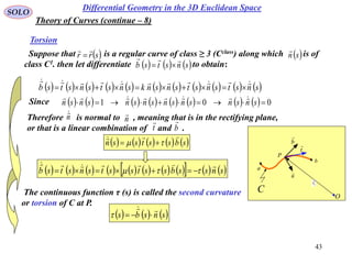 43
SOLO
Differential Geometry in the 3D Euclidean Space
Torsion
Suppose that is a regular curve of class ≥ 3 (Cclass) along which is of
class C1. then let differentiate to obtain:
 srr

  sn

     snstsb


                     snstsnstsnsnksnstsnstsb 

Since                 001  snsnsnsnsnsnsnsn 
Therefore is normal to , meaning that is in the rectifying plane,
or that is a linear combination of and .
n
n
t

b

         sbsstssn

 
                    snssbsstsstsnstsb

 
O
a
C
t

P
b
n

0r

b

The continuous function τ (s) is called the second curvature
or torsion of C at P.
     snsbs


Theory of Curves (continue – 8)
 