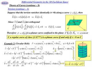 44
SOLO
Differential Geometry in the 3D Euclidean Space
Torsion (continue – 1)
Suppose that the torsion vanishes identically (τ ≡0) along a curve , then srr


        0
0 bsbsnssb

 
O
a
C
t

P
b
n

0r

0
b

Since and are orthogonal st

 sb

        constbsrbtbsr
sd
d
bsr
sd
d
 0000
0

Therefore is a planar curve confined to the plane srr

   constbsr  0

C a regular curve of class ≥3 (Cclass) is a planar curve if and only if τ = 0 on C
1x
2x
3x
t

k

0,0,sincos 321
 baetbetaetar

Example 2: Circular Helix
   321
2/122
cossin ebetaetabat 

 21
sincos etetn 

     
   321
2/122
21321
2/122
cossin
sincoscossin
eaetbetbba
etetebetaetabantb




     21
1222/122
sincos etbetbbaba
td
bd
sd
td
td
bd
sd
bd
b 



 122 
 babnb


Theory of Curves (continue – 9)
 