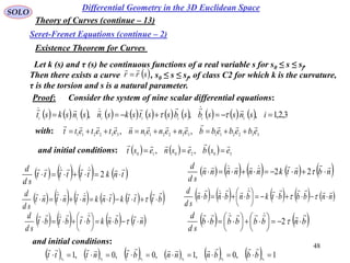 48
SOLO
Existence Theorem for Curves
Differential Geometry in the 3D Euclidean Space
Seret-Frenet Equations (continue – 2)
Theory of Curves (continue – 13)
Let k (s) and τ (s) be continuous functions of a real variable s for s0 ≤ s ≤ sf.
Then there exists a curve , s0 ≤ s ≤ sf, of class C2 for which k is the curvature,
τ is the torsion and s is a natural parameter.
 srr


332211332211332211
,, ebebebbenenennetetett


       tnktttttt
sd
d 
 2          nbntknnnnnn
sd
d 
 22
   bnbbbbbb
sd
d 





 




  2
with:
Proof: Consider the system of nine scalar differential equations:
                      3,2,1,,,  isnssbsbsstsksnsnskst iiiiiii


and initial conditions:       302010
,, esbesnest


           btttktnkntntnt
sd
d 
           nnbbbtkbnbnbn
sd
d 






  
       ntbnkbtbtbt
sd
d 





  
and initial conditions:
            1,0,1,0,0,1 000000
 ssssss bbbnnnbtnttt

 