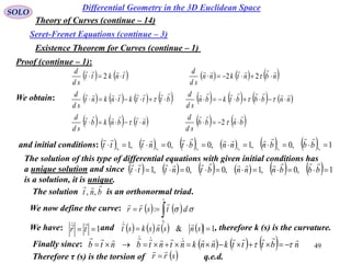 49
SOLO
Existence Theorem for Curves (continue – 1)
Differential Geometry in the 3D Euclidean Space
Seret-Frenet Equations (continue – 3)
Theory of Curves (continue – 14)
         
               
         bnbb
sd
d
ntbnkbt
sd
d
nnbbbtkbn
sd
d
btttktnknt
sd
d
nbntknn
sd
d
tnktt
sd
d









2
222
Proof (continue – 1):
and initial conditions:             1,0,1,0,0,1 000000
 ssssss bbbnnnbtnttt

We obtain:
The solution of this type of differential equations with given initial conditions has
a unique solution and since
is a solution, it is unique.
            1,0,1,0,0,1  bbbnnnbtnttt

The solution is an orthonormal triad.bnt

,,
We now define the curve:    
s
s
dtsrr
0
: 

We have: and , therefore k (s) is the curvature.1 tr

        1&  snsnskst

Finally since:       nbtttknnkntntbntb

 
Therefore τ (s) is the torsion of  srr

 q.e.d.
 