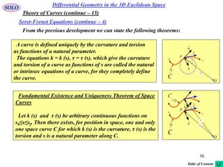 50
SOLO
From the previous development we can state the following theorems:
Differential Geometry in the 3D Euclidean Space
Seret-Frenet Equations (continue – 4)
Theory of Curves (continue – 15)
A curve is defined uniquely by the curvature and torsion
as functions of a natural parameter.
The equations k = k (s), τ = τ (s), which give the curvature
and torsion of a curve as functions of s are called the natural
or intrinsec equations of a curve, for they completely define
the curve. O
0s
C
t

P
n

0r

b

k
1
 f
s
Fundamental Existence and Uniqueness Theorem of Space
Curves
Let k (s) and τ (s) be arbitrary continuous functions on
s0≤s≤sf. Then there exists, for position in space, one and only
one space curve C for which k (s) is the curvature, τ (s) is the
torsion and s is a natural parameter along C. O
0s
C
t

P
n

b

f
s
*
C
0
r

*
0r

Table of Content
 