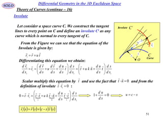 51
SOLO
Let consider a space curve C. We construct the tangent
lines to every point on C and define an involute Ci as any
curve which is normal to every tangent of C.
Differential Geometry in the 3D Euclidean Space
Involute
Theory of Curves (continue – 16)
From the Figure we can see that the equation of the
Involute is given by:
turr

1
Differentiating this equation we obtain:
11
1
1
1
sd
sd
t
sd
ud
nkut
sd
sd
t
sd
ud
sd
td
u
sd
rd
t
sd
rd

















Scalar multiply this equation by and use the fact that and from the
definition of involute :
t

0nt

01
tt

  
1101
10
sd
sd
tt
sd
ud
ntkutttt 







01 
sd
ud
scu 
       stscsrsr

1
C
i
C
O
r
 1r

t

1
t

s
c 
Involute
Curve
 