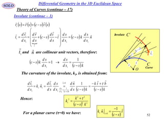 52
SOLO
Differential Geometry in the 3D Euclidean Space
Involute (continue – 1)
Theory of Curves (continue – 17)
C
i
C
O
r
 1r

t

1
t

s
c 
Involute
Curve
       stscsrsr

1

    n
sd
sd
ksc
sd
sd
t
sd
td
sc
sd
rd
sd
rd
t
t




111
1
1 











and are collinear unit vectors, therefore:1t

n

 
 kscsd
sd
sd
sd
ksc


1
1
11
The curvature of the involute, k1, is obtained from:
 
   ksc
btk
kscsd
nd
sd
sd
sd
td
nk
sd
td nt
kscsd
sd










 
11
1
1
1
1
11
1
1
Hence:
  22
22
2
1
ksc
k
k




For a planar curve (τ=0) we have:  
t
sc
nk




1
011 
 