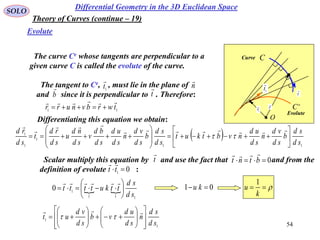 54
SOLO
The curve Ce whose tangents are perpendicular to a
given curve C is called the evolute of the curve.
Differential Geometry in the 3D Euclidean Space
Evolute
Theory of Curves (continue – 19)
11
twrbvnurr


Differentiating this equation we obtain:
 
11
1
1
1
sd
sd
b
sd
vd
n
sd
ud
nvbtkut
sd
sd
b
sd
vd
n
sd
ud
sd
bd
v
sd
nd
u
sd
rd
t
sd
rd





















Scalar multiply this equation by and use the fact that and from the
definition of evolute :
t

0 btnt

01
tt

 
111
1
0
sd
sd
ttkutttt 







01  ku 
k
u
1
C
e
C
O
r

1r

t
1
t

Evolute
Curve
The tangent to Ce, , must lie in the plane of
and since it is perpendicular to . Therefore:
n

b

t
1t

1
1
sd
sd
n
sd
ud
vb
sd
vd
ut























 