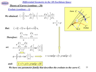 55
SOLO
Differential Geometry in the 3D Euclidean Space
Evolute (continue – 1)
Theory of Curves (continue – 20)
   ccuv   tantan

k
u
1
C
e
C
O
r

1r

t
1
t

Evolute
Curve
We obtained:
1
1
sd
sd
n
sd
ud
vb
sd
vd
ut























    111
// wbvnuwrrt

But:
Therefore:
v
v
sd
ud
u
u
sd
vd
 


or:















 
u
v
sd
d
vu
sd
ud
v
sd
vd
u
1
22
tan
c
u
v
ds
s
s






 

1
tan
0

and:  bcnrr

  tan1
We have one parameter family that describes the evolutes to the curve C.
 