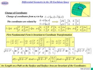 59
SOLO
Change of Coordinates
 vur ,

rd
udru

vdrv

d
P
O
vdrv

udru

vdrudrvdrudrd vuvu


vdudFGEvdud
vu
vu
JFGEvdudFGEd 222
,
,







   vurvurr ,,

Change of coordinates from u,v to θ,φ
 
 vuvv
vuuu
,
,

The coordinates are related by


















v
u
vv
uu
vd
ud
vu
vu
      I
vd
ud
GF
FE
vdud
vd
ud
vv
uu
GF
FE
vu
vu
vdud
vd
ud
GF
FE
vdudI
vu
vu
vv
uu





















































td
td
vd
td
ud
GF
FE
td
vd
td
ud
td
td
vd
td
ud
GF
FE
td
vd
td
ud
td
td
rd
td
rd
Ld
2/12/1
2/1
























































































































vu
vu
JFGE
vv
uu
FGE
vv
uu
GF
FE
vu
vu
GF
FE
FGE
vu
vu
vu
vu
vv
uu
,
,
detdetdetdetdet 22
**
**
2
Arc Length on a Path on the Surface and Surface Area are Invariant of the Coordinates:
First Fundamental Form is Invariant to Coordinate Transformation
Differential Geometry in the 3D Euclidean Space
Table of Contents
 