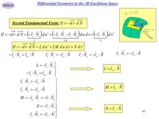61
SOLO
vu
vu
rr
rr
N 




 vur ,

 vdvudur  ,

rd 2
rd
r
udru

vdrv

d
Nd
P
O
 vudur ,

Second Fundamental Form: NdrdII :
      2
2
2
: vdNrvdudNrNrudNrNdrdII
N
vv
M
uvvu
L
uu


  




NrNr uuuu

 NrNr vuuv








NrNr
NrL
uuuu
uu











uvvu
vuuv
vuvu
NrNrM
NrNr
NrNr









NrNr
NrN
vvvv
vv


NrNr vuvu

 NrNr vvvv


22
2: vdNvdudMudLNdrdII 
NrL uu


NrM vu


NrN vv


Differential Geometry in the 3D Euclidean Space
 