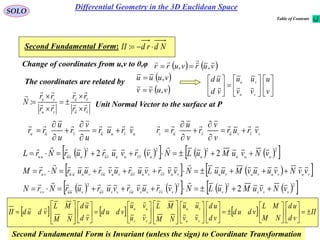 66
SOLO
Second Fundamental Form: NdrdII :
   vurvurr ,,

Change of coordinates from u,v to θ,φ
 
 vuvv
vuuu
,
,

The coordinates are related by


















v
u
vv
uu
vd
ud
vu
vu
         2222
22 uuuuuvvuuvuuuuuu vNvuMuLNvrvururNrL 

    vuvuvuvuvuvvvuvuvuuvvuuuvu vvNvuuvMuuLNvvrvuruvruurNrM 

         2222
2 vvvvvvvvvuvvvvuvuuvv vNvuMuLNvruvrvururNrN 

Unit Normal Vector to the surface at P
vu
vu
vu
vu
rr
rr
rr
rr
N 








:
uvuuvuu
vrur
u
v
r
u
u
rr







 vvvuvuv
vrur
v
v
r
v
u
rr








      II
vd
ud
NM
ML
vdud
vd
ud
vv
uu
NM
ML
vu
vu
vdud
vd
ud
NM
ML
vdudII
vu
vu
vv
uu





















































Second Fundamental Form is Invariant (unless the sign) to Coordinate Transformation
Differential Geometry in the 3D Euclidean Space
Table of Contents
 
